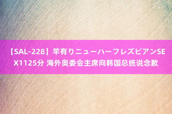 【SAL-228】竿有りニューハーフレズビアンSEX1125分 海外奥委会主席向韩国总统说念歉