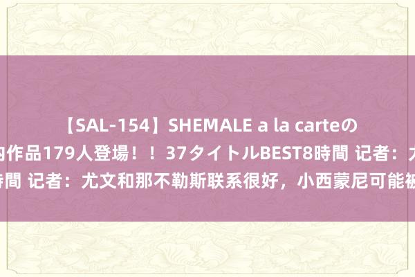 【SAL-154】SHEMALE a la carteの歴史 2 2011～2013 国内作品179人登場！！37タイトルBEST8時間 记者：尤文和那不勒斯联系很好，小西蒙尼可能被加入基耶萨的交游