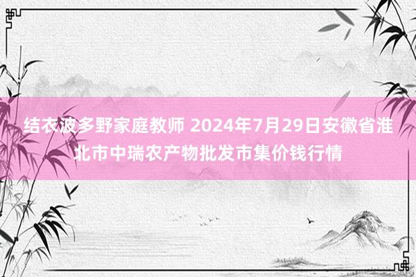 结衣波多野家庭教师 2024年7月29日安徽省淮北市中瑞农产物批发市集价钱行情