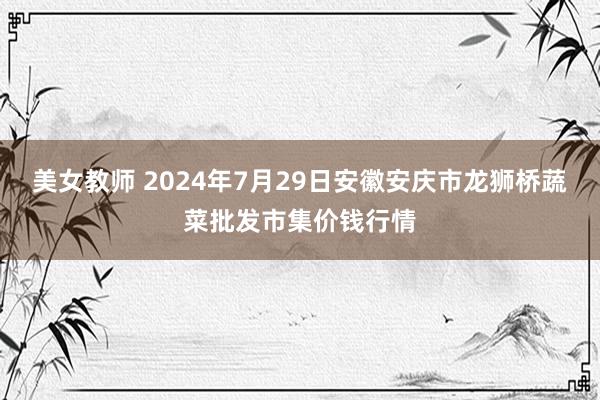 美女教师 2024年7月29日安徽安庆市龙狮桥蔬菜批发市集价钱行情