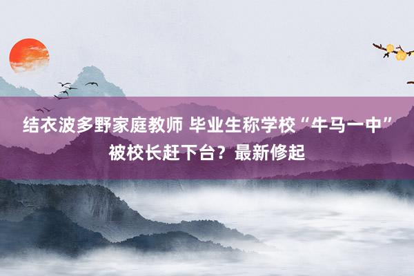 结衣波多野家庭教师 毕业生称学校“牛马一中”被校长赶下台？最新修起