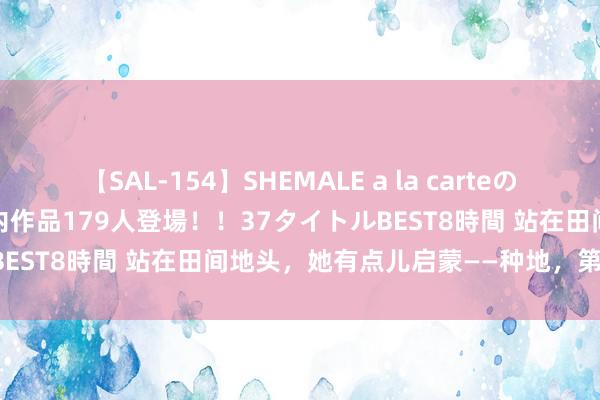 【SAL-154】SHEMALE a la carteの歴史 2 2011～2013 国内作品179人登場！！37タイトルBEST8時間 站在田间地头，她有点儿启蒙——种地，第一步是什么