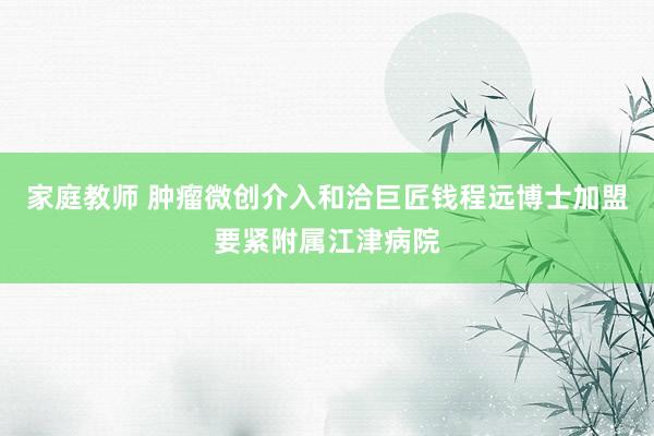 家庭教师 肿瘤微创介入和洽巨匠钱程远博士加盟要紧附属江津病院