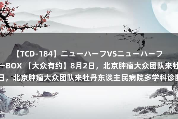 【TCD-184】ニューハーフVSニューハーフ 不純同性肛遊ベストセラーBOX 【大众有约】8月2日，北京肿瘤大众团队来牡丹东谈主民病院多学科诊断！