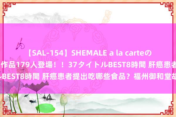 【SAL-154】SHEMALE a la carteの歴史 2 2011～2013 国内作品179人登場！！37タイトルBEST8時間 肝癌患者提出吃哪些食品？福州御和堂胡其松解答