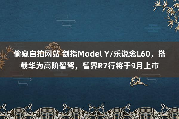 偷窥自拍网站 剑指Model Y/乐说念L60，搭载华为高阶智驾，智界R7行将于9月上市