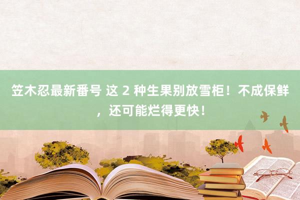 笠木忍最新番号 这 2 种生果别放雪柜！不成保鲜，还可能烂得更快！