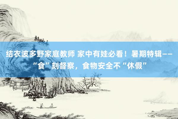 结衣波多野家庭教师 家中有娃必看！暑期特辑——“食”刻督察，食物安全不“休假”