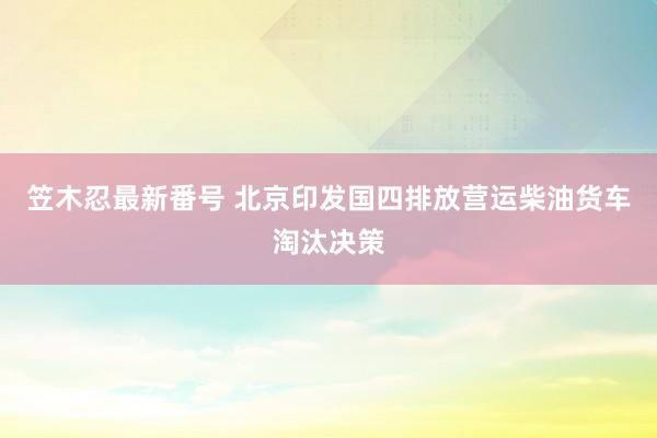 笠木忍最新番号 北京印发国四排放营运柴油货车淘汰决策