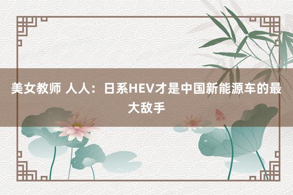 美女教师 人人：日系HEV才是中国新能源车的最大敌手