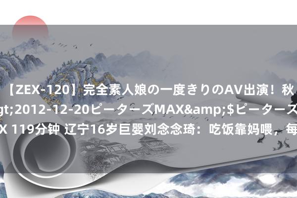 【ZEX-120】完全素人娘の一度きりのAV出演！秋元奈美</a>2012-12-20ピーターズMAX&$ピーターズMAX 119分钟 辽宁16岁巨婴刘念念琦：吃饭靠妈喂，每天花销过万，今让东谈主刮目相看