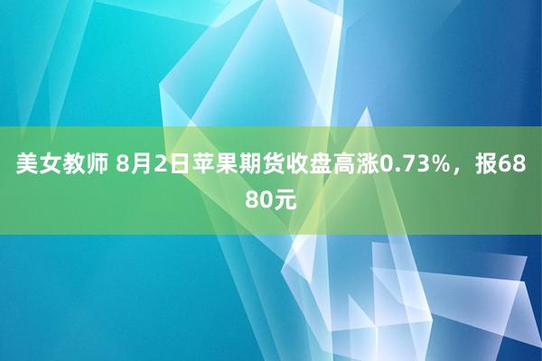 美女教师 8月2日苹果期货收盘高涨0.73%，报6880元