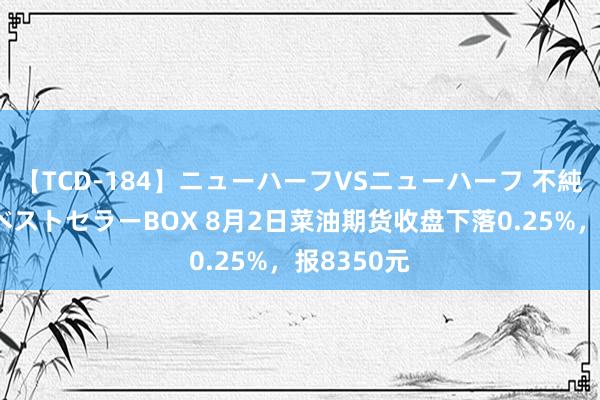 【TCD-184】ニューハーフVSニューハーフ 不純同性肛遊ベストセラーBOX 8月2日菜油期货收盘下落0.25%，报8350元