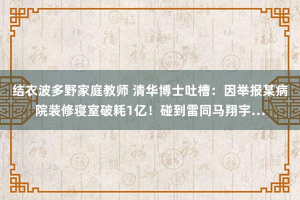 结衣波多野家庭教师 清华博士吐槽：因举报某病院装修寝室破耗1亿！碰到雷同马翔宇…