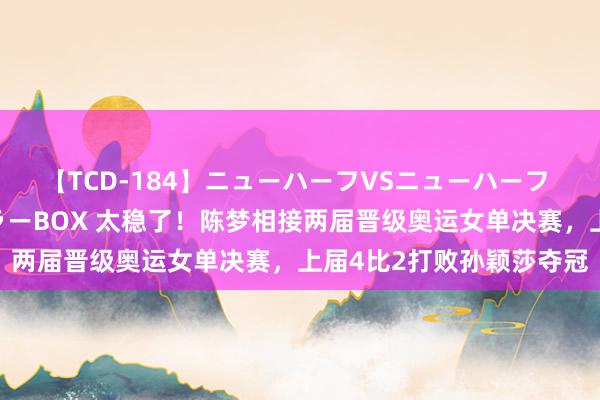 【TCD-184】ニューハーフVSニューハーフ 不純同性肛遊ベストセラーBOX 太稳了！陈梦相接两届晋级奥运女单决赛，上届4比2打败孙颖莎夺冠