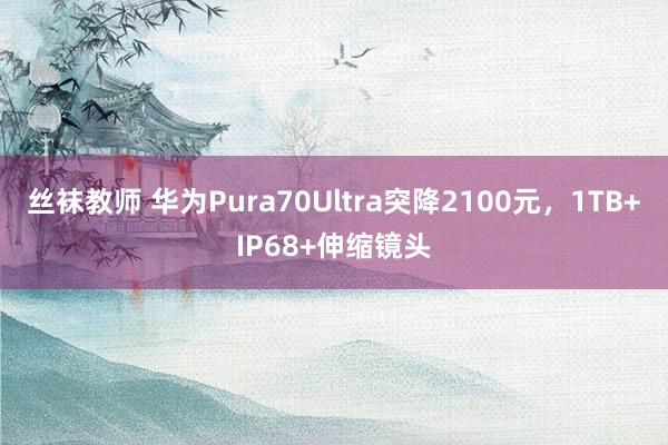 丝袜教师 华为Pura70Ultra突降2100元，1TB+IP68+伸缩镜头