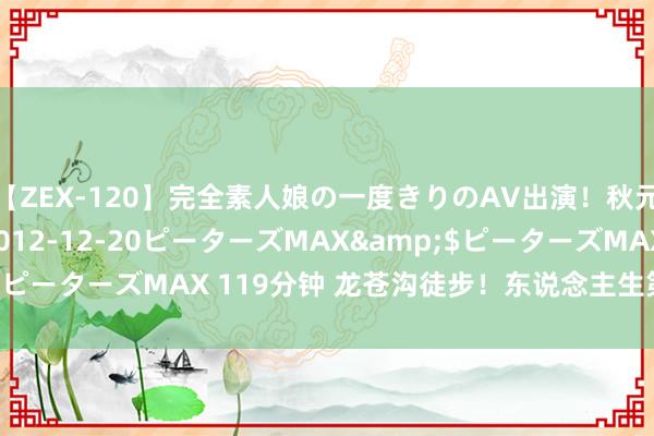 【ZEX-120】完全素人娘の一度きりのAV出演！秋元奈美</a>2012-12-20ピーターズMAX&$ピーターズMAX 119分钟 龙苍沟徒步！东说念主生第一个十公里✅