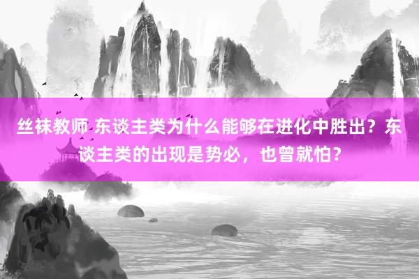 丝袜教师 东谈主类为什么能够在进化中胜出？东谈主类的出现是势必，也曾就怕？