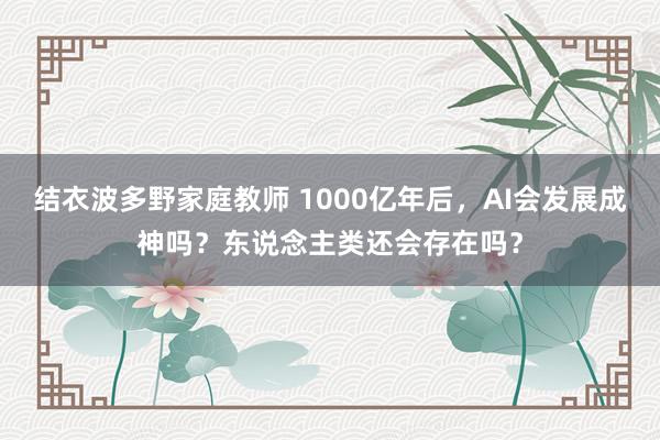 结衣波多野家庭教师 1000亿年后，AI会发展成神吗？东说念主类还会存在吗？