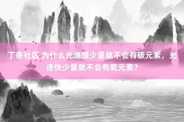 丁香社区 为什么光速慢少量就不会有碳元素，光速快少量就不会有氧元素？