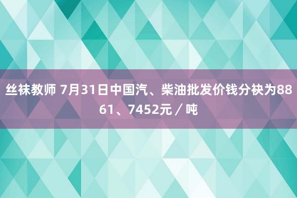 丝袜教师 7月31日中国汽、柴油批发价钱分袂为8861、7452元／吨