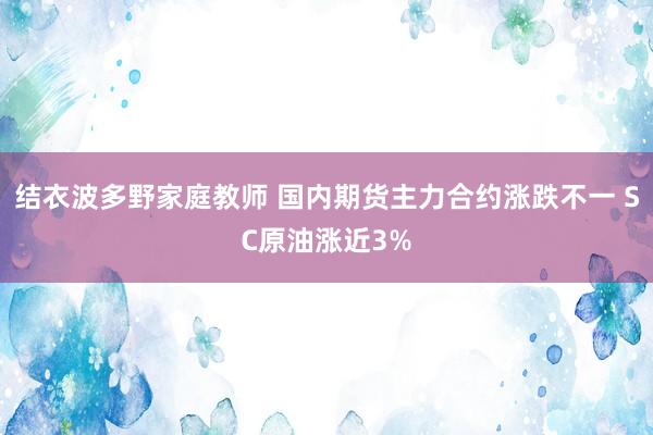 结衣波多野家庭教师 国内期货主力合约涨跌不一 SC原油涨近3%