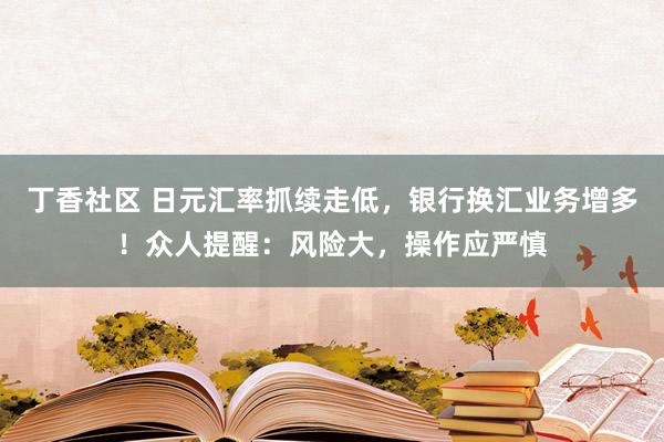 丁香社区 日元汇率抓续走低，银行换汇业务增多！众人提醒：风险大，操作应严慎