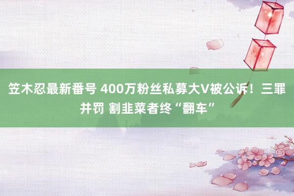 笠木忍最新番号 400万粉丝私募大V被公诉！三罪并罚 割韭菜者终“翻车”