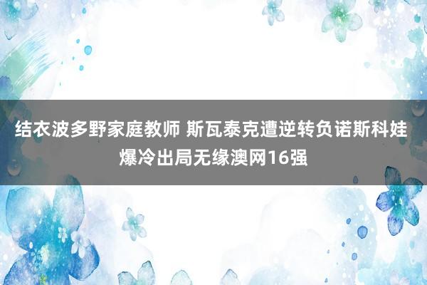 结衣波多野家庭教师 斯瓦泰克遭逆转负诺斯科娃 爆冷出局无缘澳网16强