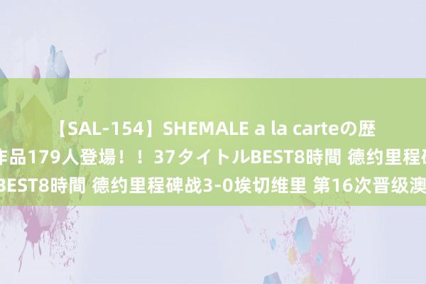 【SAL-154】SHEMALE a la carteの歴史 2 2011～2013 国内作品179人登場！！37タイトルBEST8時間 德约里程碑战3-0埃切维里 第16次晋级澳网16强