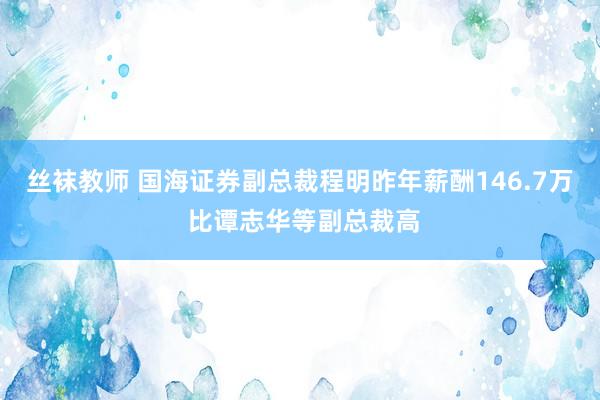 丝袜教师 国海证券副总裁程明昨年薪酬146.7万 比谭志华等副总裁高