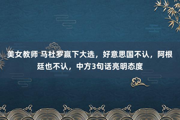 美女教师 马杜罗赢下大选，好意思国不认，阿根廷也不认，中方3句话亮明态度