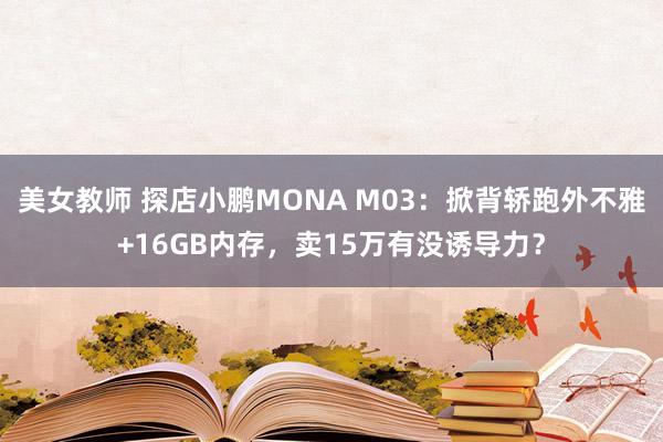 美女教师 探店小鹏MONA M03：掀背轿跑外不雅+16GB内存，卖15万有没诱导力？