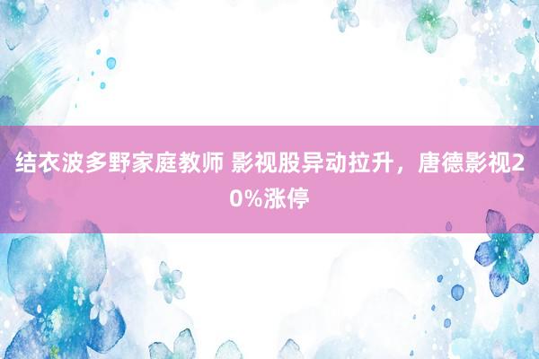 结衣波多野家庭教师 影视股异动拉升，唐德影视20%涨停