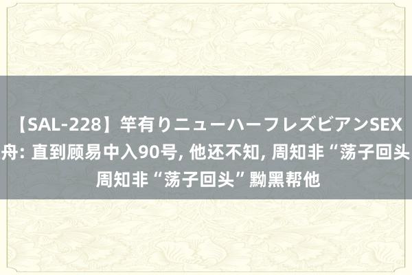 【SAL-228】竿有りニューハーフレズビアンSEX1125分 孤舟: 直到顾易中入90号, 他还不知, 周知非“荡子回头”黝黑帮他