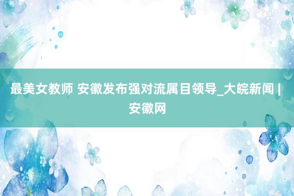 最美女教师 安徽发布强对流属目领导_大皖新闻 | 安徽网