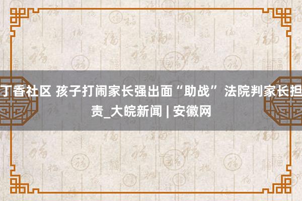 丁香社区 孩子打闹家长强出面“助战” 法院判家长担责_大皖新闻 | 安徽网