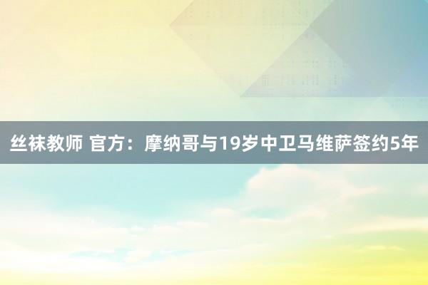 丝袜教师 官方：摩纳哥与19岁中卫马维萨签约5年