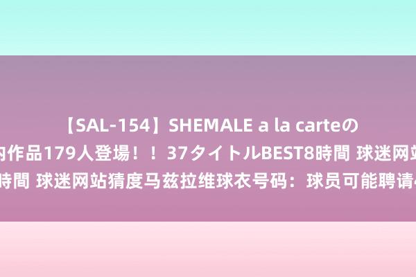 【SAL-154】SHEMALE a la carteの歴史 2 2011～2013 国内作品179人登場！！37タイトルBEST8時間 球迷网站猜度马兹拉维球衣号码：球员可能聘请40号、3号或13号