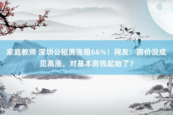 家庭教师 深圳公租房涨租66%！网友：房价没成见高涨，对基本房钱起始了？