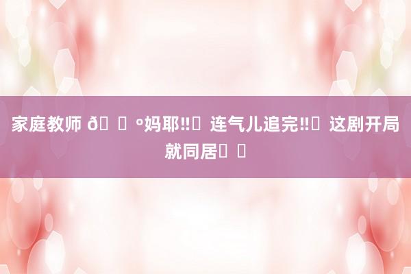 家庭教师 ?妈耶‼️连气儿追完‼️这剧开局就同居⁉️