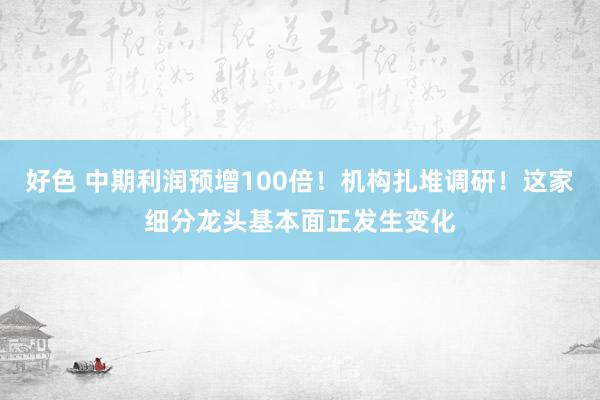 好色 中期利润预增100倍！机构扎堆调研！这家细分龙头基本面正发生变化