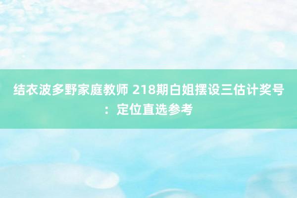 结衣波多野家庭教师 218期白姐摆设三估计奖号：定位直选参考