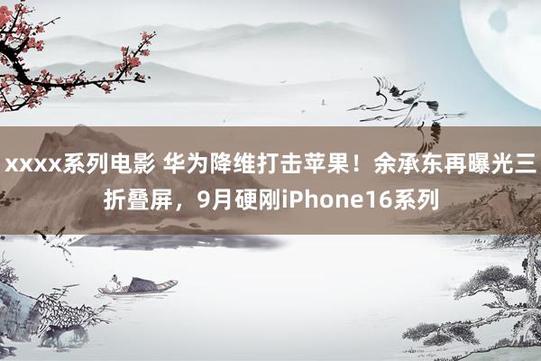 xxxx系列电影 华为降维打击苹果！余承东再曝光三折叠屏，9月硬刚iPhone16系列