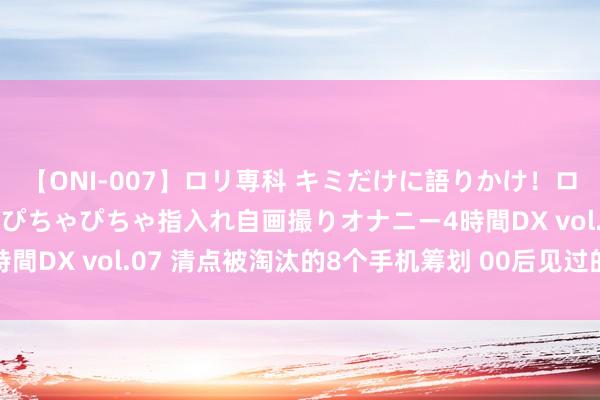 【ONI-007】ロリ専科 キミだけに語りかけ！ロリっ娘20人！オマ●コぴちゃぴちゃ指入れ自画撮りオナニー4時間DX vol.07 清点被淘汰的8个手机筹划 00后见过的不超3种