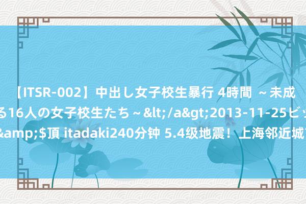 【ITSR-002】中出し女子校生暴行 4時間 ～未成熟なカラダを弄ばれる16人の女子校生たち～</a>2013-11-25ビッグモーカル&$頂 itadaki240分钟 5.4级地震！上海邻近城市有震感！有东谈主提前收到预警？