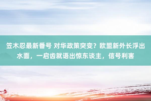 笠木忍最新番号 对华政策突变？欧盟新外长浮出水面，一启齿就语出惊东谈主，信号利害