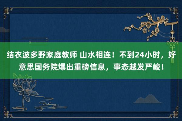 结衣波多野家庭教师 山水相连！不到24小时，好意思国务院爆出重磅信息，事态越发严峻！