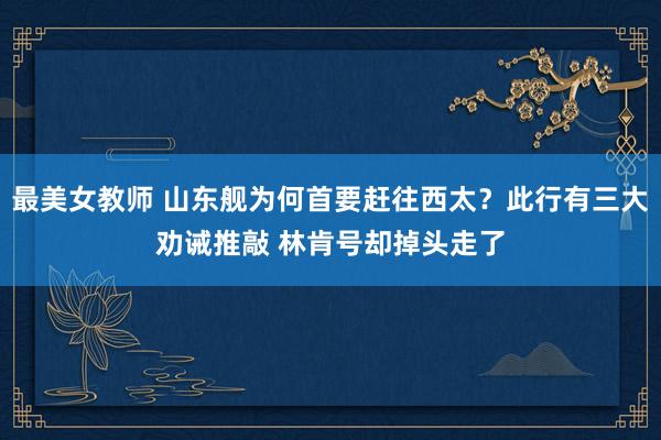 最美女教师 山东舰为何首要赶往西太？此行有三大劝诫推敲 林肯号却掉头走了