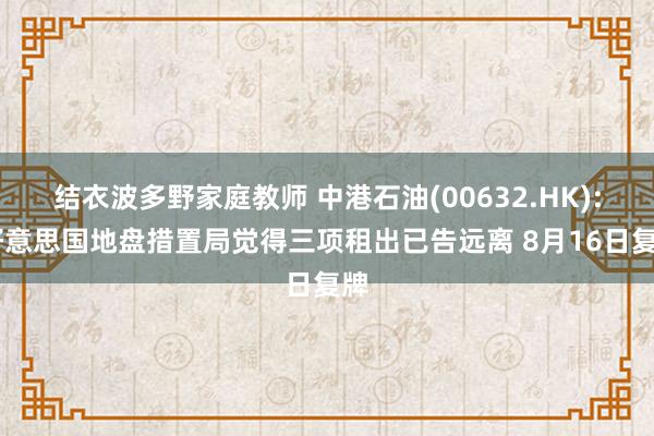 结衣波多野家庭教师 中港石油(00632.HK): 好意思国地盘措置局觉得三项租出已告远离 8月16日复牌